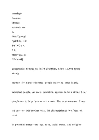 marriage
brokers.
[Image:
Ananabanan
a,
http://goo.gl
/gzCR0x, CC
BY-NC-SA
2.0,
http://goo.gl
/iF4hmM]
educational homogamy in 55 countries, Smits (2003) found
strong
support for higher-educated people marrying other highly
educated people. As such, education appears to be a strong filter
people use to help them select a mate. The most common filters
we use—or, put another way, the characteristics we focus on
most
in potential mates—are age, race, social status, and religion
 