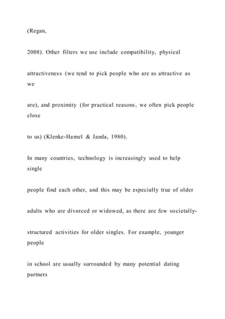 (Regan,
2008). Other filters we use include compatibility, physical
attractiveness (we tend to pick people who are as attractive as
we
are), and proximity (for practical reasons, we often pick people
close
to us) (Klenke-Hamel & Janda, 1980).
In many countries, technology is increasingly used to help
single
people find each other, and this may be especially true of older
adults who are divorced or widowed, as there are few societally-
structured activities for older singles. For example, younger
people
in school are usually surrounded by many potential dating
partners
 