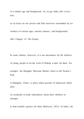 of a similar age and background. As we get older, this is less
true,
as we focus on our careers and find ourselves surrounded by co-
workers of various ages, marital statuses, and backgrounds.
448 | Chapter 12: The Family
In some cultures, however, it is not uncommon for the families
of young people to do the work of finding a mate for them. For
example, the Shanghai Marriage Market refers to the People’s
Park
in Shanghai, China—a place where parents of unmarried adults
meet
on weekends to trade information about their children in
attempts
to find suitable spouses for them (Bolsover, 2011). In India, the
 