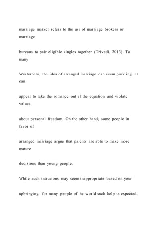 marriage market refers to the use of marriage brokers or
marriage
bureaus to pair eligible singles together (Trivedi, 2013). To
many
Westerners, the idea of arranged marriage can seem puzzling. It
can
appear to take the romance out of the equation and violate
values
about personal freedom. On the other hand, some people in
favor of
arranged marriage argue that parents are able to make more
mature
decisions than young people.
While such intrusions may seem inappropriate based on your
upbringing, for many people of the world such help is expected,
 