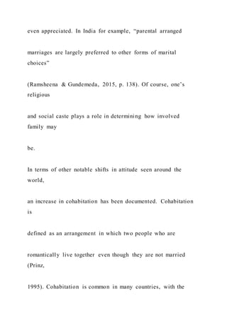 even appreciated. In India for example, “parental arranged
marriages are largely preferred to other forms of marital
choices”
(Ramsheena & Gundemeda, 2015, p. 138). Of course, one’s
religious
and social caste plays a role in determining how involved
family may
be.
In terms of other notable shifts in attitude seen around the
world,
an increase in cohabitation has been documented. Cohabitation
is
defined as an arrangement in which two people who are
romantically live together even though they are not married
(Prinz,
1995). Cohabitation is common in many countries, with the
 