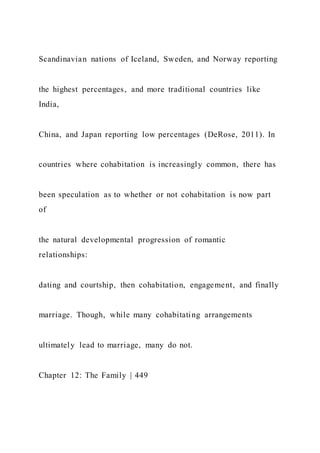 Scandinavian nations of Iceland, Sweden, and Norway reporting
the highest percentages, and more traditional countries like
India,
China, and Japan reporting low percentages (DeRose, 2011). In
countries where cohabitation is increasingly common, there has
been speculation as to whether or not cohabitation is now part
of
the natural developmental progression of romantic
relationships:
dating and courtship, then cohabitation, engagement, and finally
marriage. Though, while many cohabitating arrangements
ultimately lead to marriage, many do not.
Chapter 12: The Family | 449
 