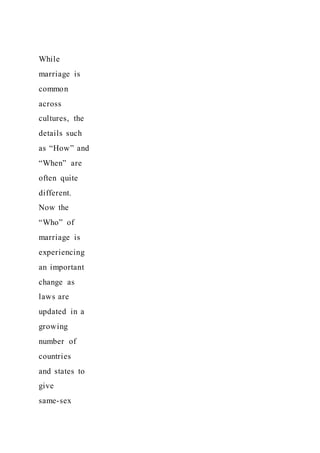 While
marriage is
common
across
cultures, the
details such
as “How” and
“When” are
often quite
different.
Now the
“Who” of
marriage is
experiencing
an important
change as
laws are
updated in a
growing
number of
countries
and states to
give
same-sex
 