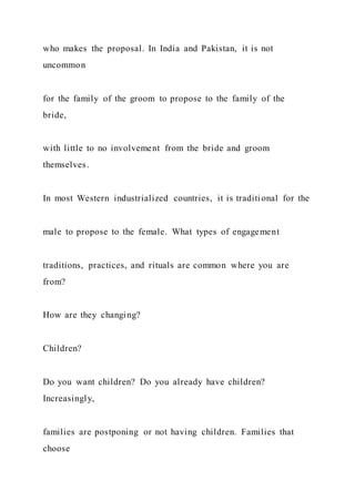 who makes the proposal. In India and Pakistan, it is not
uncommon
for the family of the groom to propose to the family of the
bride,
with little to no involvement from the bride and groom
themselves.
In most Western industrialized countries, it is traditi onal for the
male to propose to the female. What types of engagement
traditions, practices, and rituals are common where you are
from?
How are they changing?
Children?
Do you want children? Do you already have children?
Increasingly,
families are postponing or not having children. Families that
choose
 