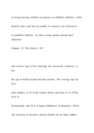 to forego having children are known as childfree families, while
families that want but are unable to conceive are referred to
as childless families. As more young people pursue their
education
Chapter 12: The Family | 451
and careers, age at first marriage has increased; similarly, so
has
the age at which people become parents. The average age for
first-
time mothers is 25 in the United States (up from 21 in 1970),
29.4 in
Switzerland, and 29.2 in Japan (Matthews & Hamilton, 2014).
The decision to become a parent should not be taken lightly.
 