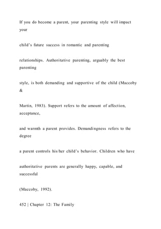 If you do become a parent, your parenting style will impact
your
child’s future success in romantic and parenting
relationships. Authoritative parenting, arguably the best
parenting
style, is both demanding and supportive of the child (Maccoby
&
Martin, 1983). Support refers to the amount of affection,
acceptance,
and warmth a parent provides. Demandingness refers to the
degree
a parent controls his/her child’s behavior. Children who have
authoritative parents are generally happy, capable, and
successful
(Maccoby, 1992).
452 | Chapter 12: The Family
 