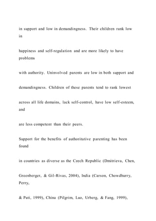 in support and low in demandingness. Their children rank low
in
happiness and self-regulation and are more likely to have
problems
with authority. Uninvolved parents are low in both support and
demandingness. Children of these parents tend to rank lowest
across all life domains, lack self-control, have low self-esteem,
and
are less competent than their peers.
Support for the benefits of authoritative parenting has been
found
in countries as diverse as the Czech Republic (Dmitrieva, Chen,
Greenberger, & Gil-Rivas, 2004), India (Carson, Chowdhurry,
Perry,
& Pati, 1999), China (Pilgrim, Luo, Urberg, & Fang, 1999),
 
