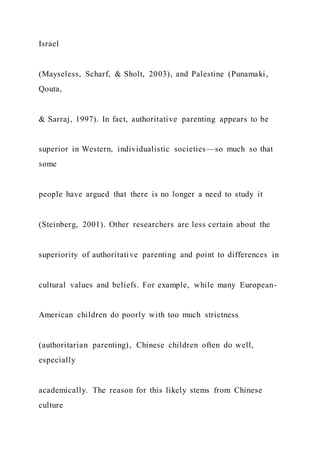 Israel
(Mayseless, Scharf, & Sholt, 2003), and Palestine (Punamaki,
Qouta,
& Sarraj, 1997). In fact, authoritative parenting appears to be
superior in Western, individualistic societies—so much so that
some
people have argued that there is no longer a need to study it
(Steinberg, 2001). Other researchers are less certain about the
superiority of authoritative parenting and point to differences in
cultural values and beliefs. For example, while many European-
American children do poorly with too much strictness
(authoritarian parenting), Chinese children often do well,
especially
academically. The reason for this likely stems from Chinese
culture
 