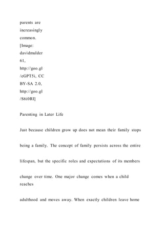 parents are
increasingly
common.
[Image:
davidmulder
61,
http://goo.gl
/eGPT5i, CC
BY-SA 2.0,
http://goo.gl
/S6i0RI]
Parenting in Later Life
Just because children grow up does not mean their family stops
being a family. The concept of family persists across the entire
lifespan, but the specific roles and expectations of its members
change over time. One major change comes when a child
reaches
adulthood and moves away. When exactly children leave home
 