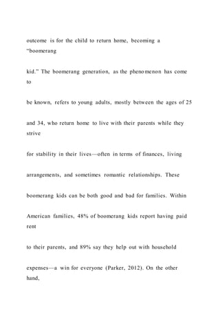outcome is for the child to return home, becoming a
“boomerang
kid.” The boomerang generation, as the pheno menon has come
to
be known, refers to young adults, mostly between the ages of 25
and 34, who return home to live with their parents while they
strive
for stability in their lives—often in terms of finances, living
arrangements, and sometimes romantic relationships. These
boomerang kids can be both good and bad for families. Within
American families, 48% of boomerang kids report having paid
rent
to their parents, and 89% say they help out with household
expenses—a win for everyone (Parker, 2012). On the other
hand,
 