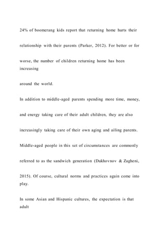 24% of boomerang kids report that returning home hurts their
relationship with their parents (Parker, 2012). For better or for
worse, the number of children returning home has been
increasing
around the world.
In addition to middle-aged parents spending more time, money,
and energy taking care of their adult children, they are also
increasingly taking care of their own aging and ailing parents.
Middle-aged people in this set of circumstances are commonly
referred to as the sandwich generation (Dukhovnov & Zagheni,
2015). Of course, cultural norms and practices again come into
play.
In some Asian and Hispanic cultures, the expectation is that
adult
 