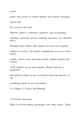 social
group. This results in cultural patterns and systems becoming
logical and
the viewed as the norm.
Material culture is inherently unnatural, such as buildings,
machines, electronic devices, clothing, hairstyles, etc. (Henslin
2011).
Dialogue about culture often ignores its close tie to material
realities in society. The cultural explanations we receive from
family,
friends, school, work, and media justify cultural realities and
utilities
of the artifacts we use and consume. Human behavior is
purposeful
and material culture in our lives derives from the interests of
our
socializing agents in our environment.
38 | Chapter 2: Culture and Meaning
2.4 Cultural Sociology
There is division among sociologists who study culture. Those
 