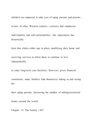 children are supposed to take care of aging parents and parents -
in-law. In other Western cultures—cultures that emphasize
individuality and self-sustainability—the expectation has
historically
been that elders either age in place, modifying their home and
receiving services to allow them to continue to live
independently
or enter long-term care facilities. However, given financial
constraints, many families find themselves taking in and caring
for
their aging parents, increasing the number of multigenerational
homes around the world.
Chapter 12: The Family | 455
 