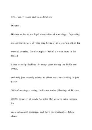 12.5 Family Issues and Considerations
Divorce
Divorce refers to the legal dissolution of a marriage. Depending
on societal factors, divorce may be more or less of an option for
married couples. Despite popular belief, divorce rates in the
United
States actually declined for many years during the 1980s and
1990s,
and only just recently started to climb back up—landing at just
below
50% of marriages ending in divorce today (Marriage & Divorce,
2016); however, it should be noted that divorce rates increase
for
each subsequent marriage, and there is considerable debate
about
 