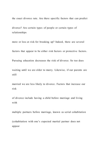 the exact divorce rate. Are there specific factors that can predict
divorce? Are certain types of people or certain types of
relationships
more or less at risk for breaking up? Indeed, there are several
factors that appear to be either risk factors or protective factors.
Pursuing education decreases the risk of divorce. So too does
waiting until we are older to marry. Likewise, if our parents are
still
married we are less likely to divorce. Factors that increase our
risk
of divorce include having a child before marriage and living
with
multiple partners before marriage, known as serial cohabitation
(cohabitation with one’s expected martial partner does not
appear
 
