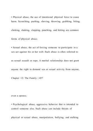 • Physical abuse, the use of intentional physical force to cause
harm. Scratching, pushing, shoving, throwing, grabbing, biting,
choking, shaking, slapping, punching, and hitting are common
forms of physical abuse;
• Sexual abuse, the act of forcing someone to participate in a
sex act against his or her will. Such abuse is often referred to
as sexual assault or rape. A marital relationship does not grant
anyone the right to demand sex or sexual activity from anyone,
Chapter 12: The Family | 457
even a spouse;
• Psychological abuse, aggressive behavior that is intended to
control someone else. Such abuse can include threats of
physical or sexual abuse, manipulation, bullying, and stalking.
 
