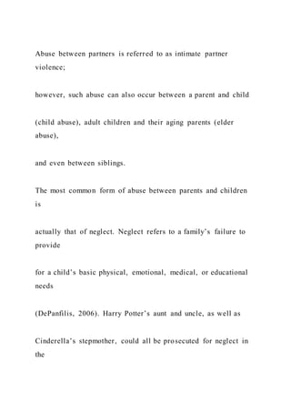 Abuse between partners is referred to as intimate partner
violence;
however, such abuse can also occur between a parent and child
(child abuse), adult children and their aging parents (elder
abuse),
and even between siblings.
The most common form of abuse between parents and children
is
actually that of neglect. Neglect refers to a family’s failure to
provide
for a child’s basic physical, emotional, medical, or educational
needs
(DePanfilis, 2006). Harry Potter’s aunt and uncle, as well as
Cinderella’s stepmother, could all be prosecuted for neglect in
the
 