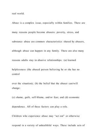 real world.
Abuse is a complex issue, especially within families. There are
many reasons people become abusers: poverty, stress, and
substance abuse are common characteristics shared by abusers,
although abuse can happen in any family. There are also many
reasons adults stay in abusive relationships: (a) learned
helplessness (the abused person believing he or she has no
control
over the situation); (b) the belief that the abuser can/will
change;
(c) shame, guilt, self-blame, and/or fear; and (d) economic
dependence. All of these factors can play a role.
Children who experience abuse may “act out” or otherwise
respond in a variety of unhealthful ways. These include acts of
 