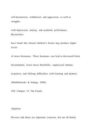 self-destruction, withdrawal, and aggression, as well as
struggles
with depression, anxiety, and academic performance.
Researchers
have found that abused children’s brains may produce higher
levels
of stress hormones. These hormones can lead to decreased brain
development, lower stress thresholds, suppressed immune
responses, and lifelong difficulties with learning and memory
(Middlebrooks & Audage, 2008).
458 | Chapter 12: The Family
Adoption
Divorce and abuse are important concerns, but not all family
 