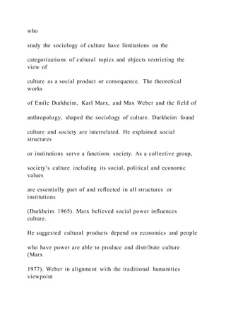 who
study the sociology of culture have limitations on the
categorizations of cultural topics and objects restricting the
view of
culture as a social product or consequence. The theoretical
works
of Emile Durkheim, Karl Marx, and Max Weber and the field of
anthropology, shaped the sociology of culture. Durkheim found
culture and society are interrelated. He explained social
structures
or institutions serve a functions society. As a collective group,
society’s culture including its social, political and economic
values
are essentially part of and reflected in all structures or
institutions
(Durkheim 1965). Marx believed social power influences
culture.
He suggested cultural products depend on economics and people
who have power are able to produce and distribute culture
(Marx
1977). Weber in alignment with the traditional humanities
viewpoint
 