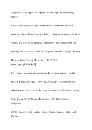Adoption is an important option for creating or expanding a
family.
Foster care adoptions and international adoptions are both
common. Regardless of why a family chooses to adopt and from
where, traits such as patience, flexibility and strong problem-
solving skills are desirable for adoptive parents. [Image: Steven
Depolo, https://goo.gl/ElGvwe, CC BY 2.0,
https://goo.gl/BRvSA7]
For years, international adoptions have been popular. In the
United States, between 1999 and 2014, 256,132 international
adoptions occurred, with the largest number of children coming
from China (73,672) and Russia (46,113) (Intercountry
Adoption,
2016). People in the United States, Spain, France, Italy, and
Canada
 