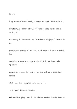 2007).
Regardless of why a family chooses to adopt, traits such as
flexibility, patience, strong problem-solving skills, and a
willingness
to identify local community resources are highly favorable for
the
prospective parents to possess. Additionally, it may be helpful
for
adoptive parents to recognize that they do not have to be
“perfect”
parents as long as they are loving and willing to meet the
unique
challenges their adopted child may pose.
12.6 Happy Healthy Families
Our families play a crucial role in our overall development and
 