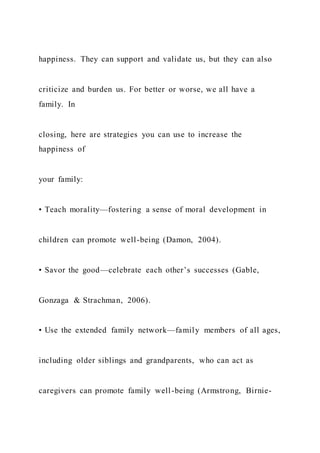happiness. They can support and validate us, but they can also
criticize and burden us. For better or worse, we all have a
family. In
closing, here are strategies you can use to increase the
happiness of
your family:
• Teach morality—fostering a sense of moral development in
children can promote well-being (Damon, 2004).
• Savor the good—celebrate each other’s successes (Gable,
Gonzaga & Strachman, 2006).
• Use the extended family network—family members of all ages,
including older siblings and grandparents, who can act as
caregivers can promote family well-being (Armstrong, Birnie-
 