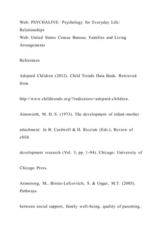 Web: PSYCHALIVE: Psychology for Everyday Life:
Relationships
Web: United States Census Bureau: Families and Living
Arrangements
References
Adopted Children (2012). Child Trends Data Bank. Retrieved
from
http://www.childtrends.org/?indicators=adopted-children.
Ainsworth, M. D. S. (1973). The development of infant-mother
attachment. In B. Cardwell & H. Ricciuti (Eds.), Review of
child
development research (Vol. 3, pp. 1-94). Chicago: University of
Chicago Press.
Armstrong, M., Birnie-Lefcovitch, S. & Ungar, M.T. (2005).
Pathways
between social support, family well-being, quality of parenting,
 