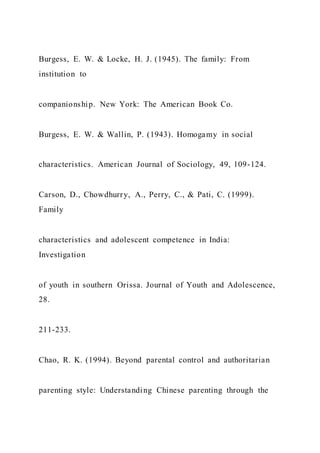 Burgess, E. W. & Locke, H. J. (1945). The family: From
institution to
companionship. New York: The American Book Co.
Burgess, E. W. & Wallin, P. (1943). Homogamy in social
characteristics. American Journal of Sociology, 49, 109-124.
Carson, D., Chowdhurry, A., Perry, C., & Pati, C. (1999).
Family
characteristics and adolescent competence in India:
Investigation
of youth in southern Orissa. Journal of Youth and Adolescence,
28.
211-233.
Chao, R. K. (1994). Beyond parental control and authoritarian
parenting style: Understanding Chinese parenting through the
 