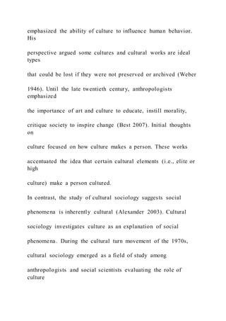 emphasized the ability of culture to influence human behavior.
His
perspective argued some cultures and cultural works are ideal
types
that could be lost if they were not preserved or archived (Weber
1946). Until the late twentieth century, anthropologists
emphasized
the importance of art and culture to educate, instill morality,
critique society to inspire change (Best 2007). Initial thoughts
on
culture focused on how culture makes a person. These works
accentuated the idea that certain cultural elements (i.e., elite or
high
culture) make a person cultured.
In contrast, the study of cultural sociology suggests social
phenomena is inherently cultural (Alexander 2003). Cultural
sociology investigates culture as an explanation of social
phenomena. During the cultural turn movement of the 1970s,
cultural sociology emerged as a field of study among
anthropologists and social scientists evaluating the role of
culture
 