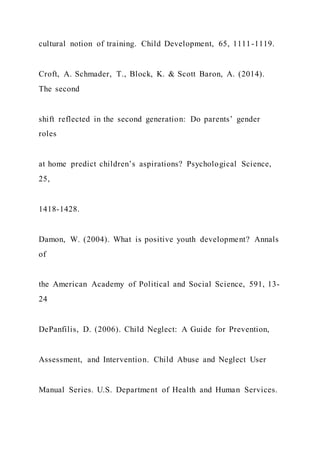 cultural notion of training. Child Development, 65, 1111-1119.
Croft, A. Schmader, T., Block, K. & Scott Baron, A. (2014).
The second
shift reflected in the second generation: Do parents’ gender
roles
at home predict children’s aspirations? Psychological Science,
25,
1418-1428.
Damon, W. (2004). What is positive youth development? Annals
of
the American Academy of Political and Social Science, 591, 13-
24
DePanfilis, D. (2006). Child Neglect: A Guide for Prevention,
Assessment, and Intervention. Child Abuse and Neglect User
Manual Series. U.S. Department of Health and Human Services.
 