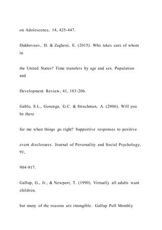 on Adolescence, 14, 425-447.
Dukhovnov, D. & Zagheni, E. (2015). Who takes care of whom
in
the United States? Time transfers by age and sex. Population
and
Development Review, 41, 183-206.
Gable, S.L., Gonzaga, G.C. & Strachman, A. (2006). Will you
be there
for me when things go right? Supportive responses to positive
event disclosures. Journal of Personality and Social Psychology,
91,
904-917.
Gallup, G., Jr., & Newport, T. (1990). Virtually all adults want
children,
but many of the reasons are intangible. Gallup Poll Monthly
 