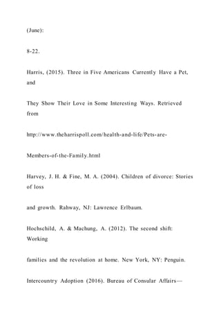 (June):
8-22.
Harris, (2015). Three in Five Americans Currently Have a Pet,
and
They Show Their Love in Some Interesting Ways. Retrieved
from
http://www.theharrispoll.com/health-and-life/Pets-are-
Members-of-the-Family.html
Harvey, J. H. & Fine, M. A. (2004). Children of divorce: Stories
of loss
and growth. Rahway, NJ: Lawrence Erlbaum.
Hochschild, A. & Machung, A. (2012). The second shift:
Working
families and the revolution at home. New York, NY: Penguin.
Intercountry Adoption (2016). Bureau of Consular Affairs—
 