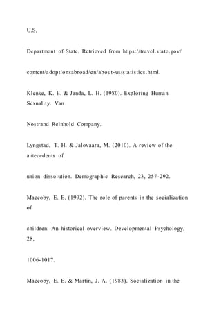 U.S.
Department of State. Retrieved from https://travel.state.gov/
content/adoptionsabroad/en/about-us/statistics.html.
Klenke, K. E. & Janda, L. H. (1980). Exploring Human
Sexuality. Van
Nostrand Reinhold Company.
Lyngstad, T. H. & Jalovaara, M. (2010). A review of the
antecedents of
union dissolution. Demographic Research, 23, 257-292.
Maccoby, E. E. (1992). The role of parents in the socialization
of
children: An historical overview. Developmental Psychology,
28,
1006-1017.
Maccoby, E. E. & Martin, J. A. (1983). Socialization in the
 