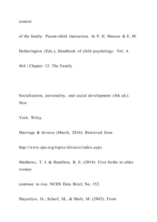 context
of the family: Parent-child interaction. In P. H. Mussen & E. M.
Hetherington (Eds.), Handbook of child psychology: Vol. 4.
464 | Chapter 12: The Family
Socialization, personality, and social development (4th ed.).
New
York: Wiley.
Marriage & divorce (March, 2016). Retrieved from
http://www.apa.org/topics/divorce/index.aspx
Matthews, T. J. & Hamilton, B. E. (2014). First births to older
women
continue to rise. NCHS Data Brief, No. 152.
Mayseless, O., Scharf, M., & Sholt, M. (2003). From
 