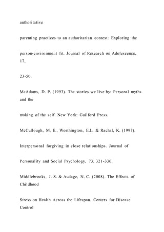 authoritative
parenting practices to an authoritarian context: Exploring the
person-environment fit. Journal of Research on Adolescence,
17,
23-50.
McAdams, D. P. (1993). The stories we live by: Personal myths
and the
making of the self. New York: Guilford Press.
McCullough, M. E., Worthington, E.L. & Rachal, K. (1997).
Interpersonal forgiving in close relationships. Journal of
Personality and Social Psychology, 73, 321-336.
Middlebrooks, J. S. & Audage, N. C. (2008). The Effects of
Childhood
Stress on Health Across the Lifespan. Centers for Disease
Control
 