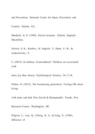 and Prevention, National Center for Injury Prevention and
Control. Atlanta, GA.
Murdock, G. P. (1949). Social structure. Oxford, England:
Macmillan.
Nelson, S. K., Kushlev, K. English, T., Dunn, E. W., &
Lyubomirsky, S.
L. (2013). In defense of parenthood: Children are associated
with
more joy than misery. Psychological Science, 24, 3-10.
Parker, K. (2012). The boomerang generation: Feeling OK about
living
with mom and dad. Pew Social & Demographic Trends. Pew
Research Center: Washington, DC.
Pilgrim, C., Luo, Q., Urberg, K. A., & Fang, X. (1999).
Influence of
 
