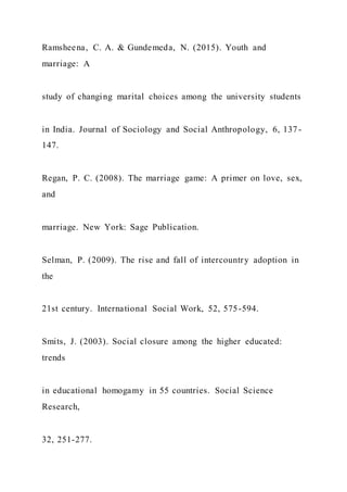Ramsheena, C. A. & Gundemeda, N. (2015). Youth and
marriage: A
study of changing marital choices among the university students
in India. Journal of Sociology and Social Anthropology, 6, 137-
147.
Regan, P. C. (2008). The marriage game: A primer on love, sex,
and
marriage. New York: Sage Publication.
Selman, P. (2009). The rise and fall of intercountry adoption in
the
21st century. International Social Work, 52, 575-594.
Smits, J. (2003). Social closure among the higher educated:
trends
in educational homogamy in 55 countries. Social Science
Research,
32, 251-277.
 