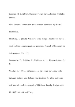 Soronen, R. L. (2013). National Foster Care Adoption Attitudes
Survey.
Dave Thomas Foundation for Adoption conducted by Harris
Interactive.
Steinberg, L. (2001). We know some things: Adolescent-parent
relationships in retrospect and prospect. Journal of Research on
Adolescence, 11, 1-19.
Tavassolie, T., Dudding, S., Madigan, A. L., Thorvardarson, E.,
&
Winsler, A. (2016). Differences in perceived parenting style
between mothers and fathers: Implications for child outcomes
and marital conflict. Journal of Child and Family Studies. doi:
10.1007/s10826-016-0376-y
 