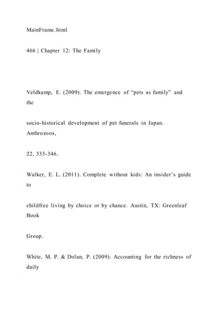 MainFrame.html
466 | Chapter 12: The Family
Veldkamp, E. (2009). The emergence of “pets as family” and
the
socio-historical development of pet funerals in Japan.
Anthrozoos,
22, 333-346.
Walker, E. L. (2011). Complete without kids: An insider’s guide
to
childfree living by choice or by chance. Austin, TX: Greenleaf
Book
Group.
White, M. P. & Dolan, P. (2009). Accounting for the richness of
daily
 