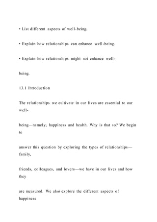• List different aspects of well-being.
• Explain how relationships can enhance well-being.
• Explain how relationships might not enhance well-
being.
13.1 Introduction
The relationships we cultivate in our lives are essential to our
well-
being—namely, happiness and health. Why is that so? We begin
to
answer this question by exploring the types of relationships—
family,
friends, colleagues, and lovers—we have in our lives and how
they
are measured. We also explore the different aspects of
happiness
 