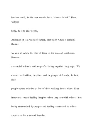 horizon until, in his own words, he is “almost blind.” Then,
without
hope, he sits and weeps.
Although it is a work of fiction, Robinson Crusoe contains
themes
we can all relate to. One of these is the idea of loneliness.
Humans
are social animals and we prefer living together in groups. We
cluster in families, in cities, and in groups of friends. In fact,
most
people spend relatively few of their waking hours alone. Even
introverts report feeling happier when they are with others! Yes,
being surrounded by people and feeling connected to others
appears to be a natural impulse.
 