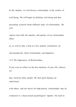 In this module, we will discuss relationships in the context of
well-being. We will begin by defining well-being and then
presenting research about different types of relationships. We
will
explore how both the quantity and quality of our relationships
affect
us, as well as take a look at a few popular conceptions (or
misconceptions) about relationships and happiness.
13.2 The Importance of Relationships
If you were to reflect on the best moments of your life, chances
are
they involved other people. We feel good sharing our
experiences
with others, and our desire for high-quality relationships may be
connected to a deep-seated psychological impulse: the need to
 