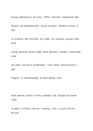 belong (Baumeister & Leary, 1995). Aristotle commented that
humans are fundamentally social in nature. Modern society is
full
of evidence that Aristotle was right. For instance, people often
hold
strong opinions about single child families—usually concerning
what
are often viewed as problematic “only child” characteristics —
and
Chapter 13: Relationships & Well-Being | 469
most parents choose to have multiple kids. People join book
clubs
to make a solitary activity—reading—into a social activity.
Prisons
 