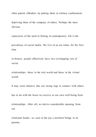 often punish offenders by putting them in solitary confinement,
depriving them of the company of others. Perhaps the most
obvious
expression of the need to belong in contemporary life is the
prevalence of social media. We live in an era when, for the first
time
in history, people effectively have two overlapping sets of
social
relationships: those in the real world and those in the virtual
world.
It may seem intuitive that our strong urge to connect with others
has to do with the boost we receive to our own well-being from
relationships. After all, we derive considerable meaning from
our
relational bonds—as seen in the joy a newborn brings to its
parents,
 