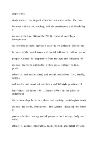 empirically
study culture, the impact of culture on social order, the link
between culture and society, and the persistence and durability
of
culture over time (Griswold 2013). Cultural sociology
incorporates
an interdisciplinary approach drawing on different disciplines
because of the broad scope and social influences culture has on
people. Culture is inseparable from the acts and influence of
cultural practices embedded within social categories (i.e.,
gender,
ethnicity, and social class) and social institutions (i.e., family,
school,
and work) that construct identities and lifestyle practices of
individuals (Giddens 1991; Chaney 1996). In the effort to
understand
the relationship between culture and society, sociologists study
cultural practices, institutions, and systems including the forms
of
power exhibited among social groups related to age, body and
mind,
ethnicity, gender, geography, race, religion and belief systems,
 
