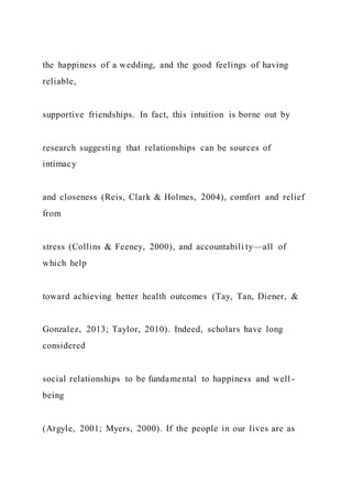 the happiness of a wedding, and the good feelings of having
reliable,
supportive friendships. In fact, this intuition is borne out by
research suggesting that relationships can be sources of
intimacy
and closeness (Reis, Clark & Holmes, 2004), comfort and relief
from
stress (Collins & Feeney, 2000), and accountabili ty—all of
which help
toward achieving better health outcomes (Tay, Tan, Diener, &
Gonzalez, 2013; Taylor, 2010). Indeed, scholars have long
considered
social relationships to be fundamental to happiness and well -
being
(Argyle, 2001; Myers, 2000). If the people in our lives are as
 
