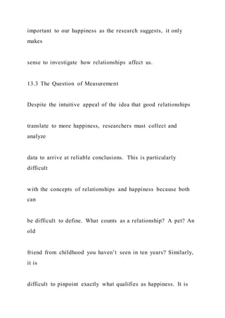 important to our happiness as the research suggests, it only
makes
sense to investigate how relationships affect us.
13.3 The Question of Measurement
Despite the intuitive appeal of the idea that good relationships
translate to more happiness, researchers must collect and
analyze
data to arrive at reliable conclusions. This is particularly
difficult
with the concepts of relationships and happiness because both
can
be difficult to define. What counts as a relationship? A pet? An
old
friend from childhood you haven’t seen in ten years? Similarly,
it is
difficult to pinpoint exactly what qualifies as happiness. It is
 