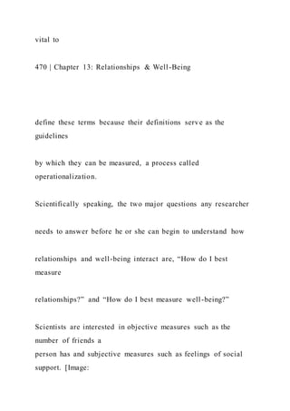 vital to
470 | Chapter 13: Relationships & Well-Being
define these terms because their definitions serve as the
guidelines
by which they can be measured, a process called
operationalization.
Scientifically speaking, the two major questions any researcher
needs to answer before he or she can begin to understand how
relationships and well-being interact are, “How do I best
measure
relationships?” and “How do I best measure well-being?”
Scientists are interested in objective measures such as the
number of friends a
person has and subjective measures such as feelings of social
support. [Image:
 