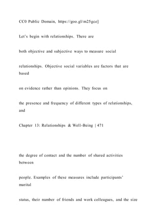 CC0 Public Domain, https://goo.gl/m25gce]
Let’s begin with relationships. There are
both objective and subjective ways to measure social
relationships. Objective social variables are factors that are
based
on evidence rather than opinions. They focus on
the presence and frequency of different types of relationships,
and
Chapter 13: Relationships & Well-Being | 471
the degree of contact and the number of shared activities
between
people. Examples of these measures include participants’
marital
status, their number of friends and work colleagues, and the size
 